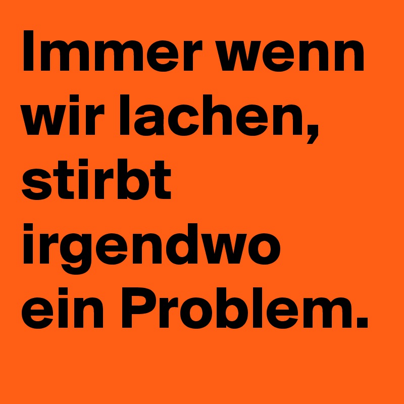 Immer wenn wir lachen, stirbt irgendwo ein Problem.