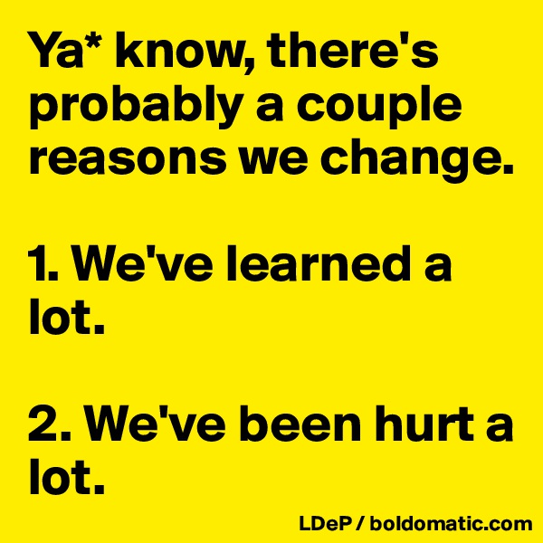 Ya* know, there's probably a couple reasons we change. 

1. We've learned a lot. 

2. We've been hurt a lot. 