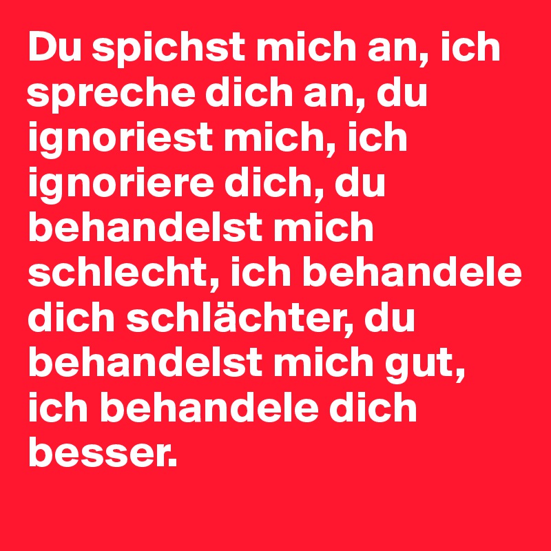 Du spichst mich an, ich spreche dich an, du ignoriest mich, ich ignoriere dich, du behandelst mich schlecht, ich behandele dich schlächter, du behandelst mich gut, ich behandele dich besser.