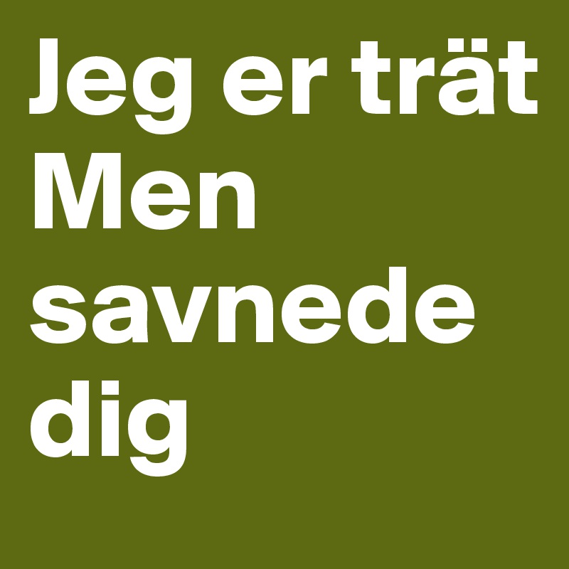 Jeg er trät 
Men savnede dig 