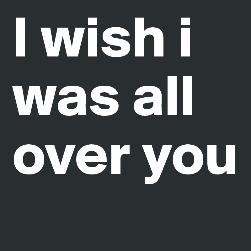 I wish i was all over you