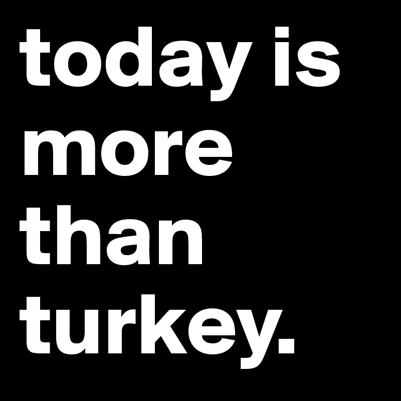 today is more than turkey.