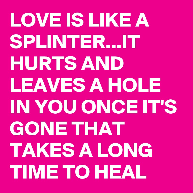 LOVE IS LIKE A SPLINTER...IT HURTS AND LEAVES A HOLE IN YOU ONCE IT'S GONE THAT TAKES A LONG TIME TO HEAL
