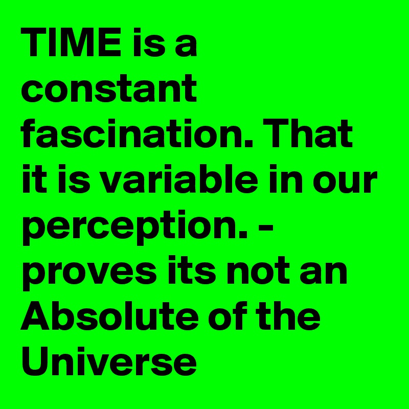 TIME is a constant fascination. That it is variable in our perception. - proves its not an Absolute of the Universe 