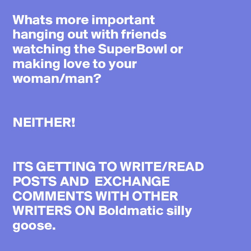 Whats more important 
hanging out with friends watching the SuperBowl or making love to your woman/man?


NEITHER!


ITS GETTING TO WRITE/READ POSTS AND  EXCHANGE COMMENTS WITH OTHER WRITERS ON Boldmatic silly goose.  
