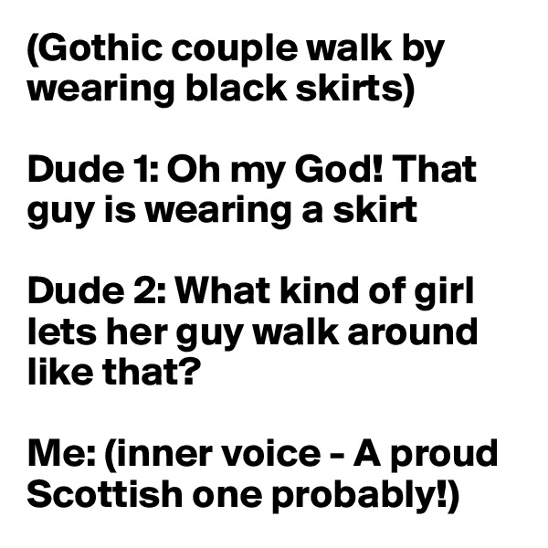 (Gothic couple walk by wearing black skirts)

Dude 1: Oh my God! That guy is wearing a skirt

Dude 2: What kind of girl lets her guy walk around like that?

Me: (inner voice - A proud Scottish one probably!)