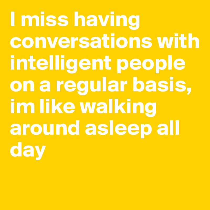 I miss having conversations with intelligent people on a regular basis, im like walking around asleep all day
