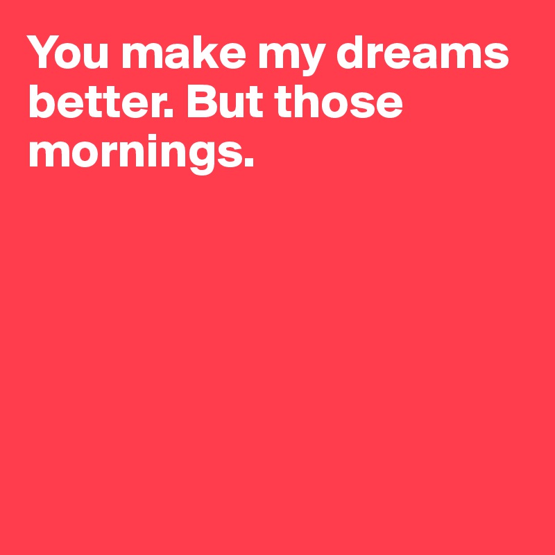 You make my dreams better. But those mornings.






