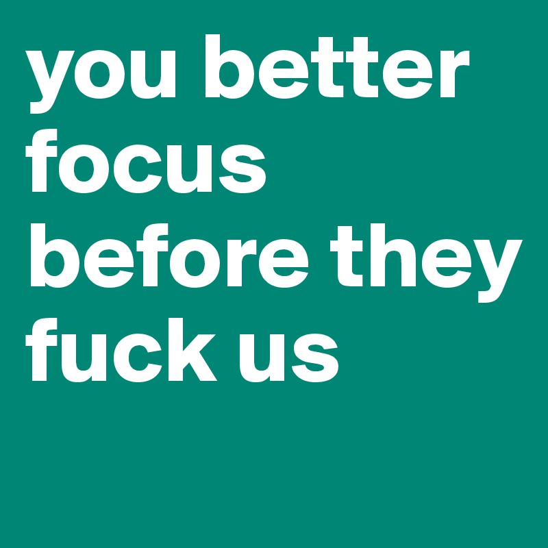 you better focus before they fuck us
