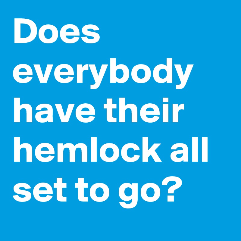 Does everybody have their hemlock all set to go?