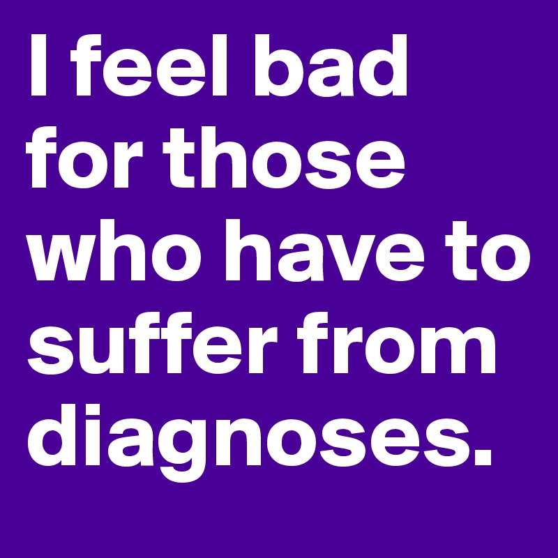 I feel bad for those who have to suffer from diagnoses. 