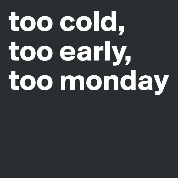 too cold, too early, too monday 

