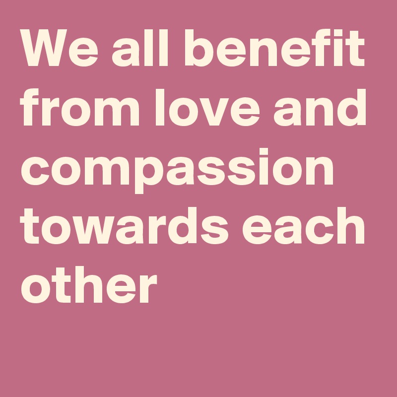 We all benefit from love and compassion towards each other