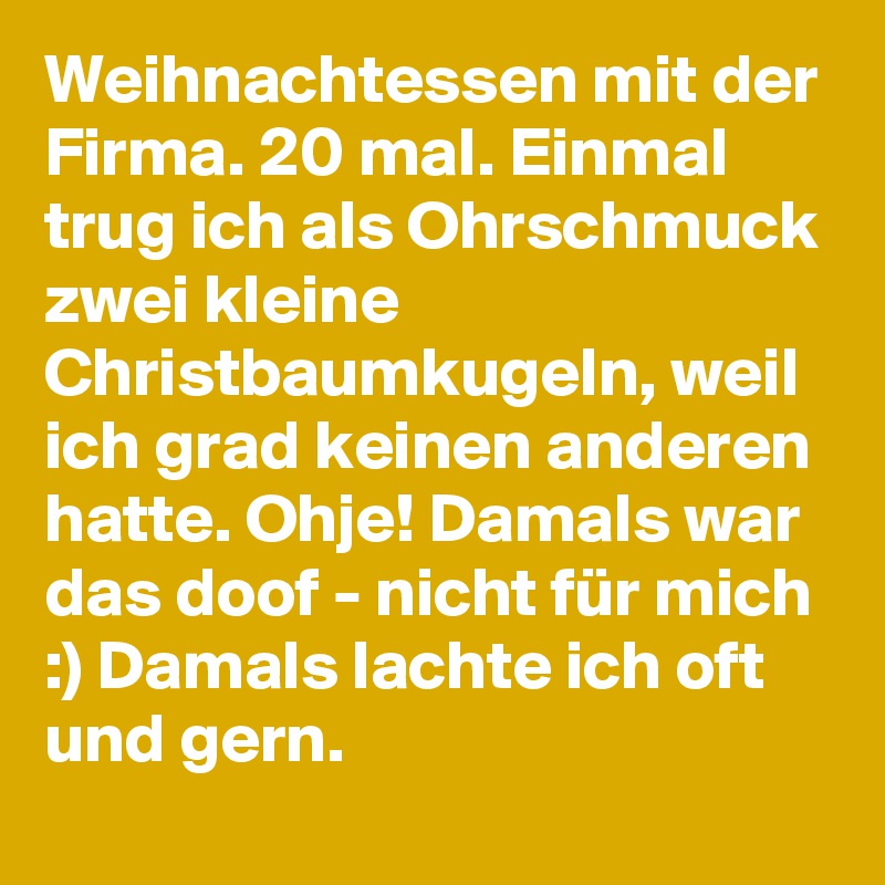 Weihnachtessen mit der Firma. 20 mal. Einmal trug ich als Ohrschmuck zwei kleine Christbaumkugeln, weil ich grad keinen anderen hatte. Ohje! Damals war das doof - nicht für mich :) Damals lachte ich oft und gern.  