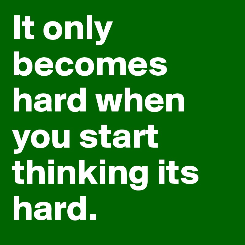 It only becomes hard when you start thinking its hard.