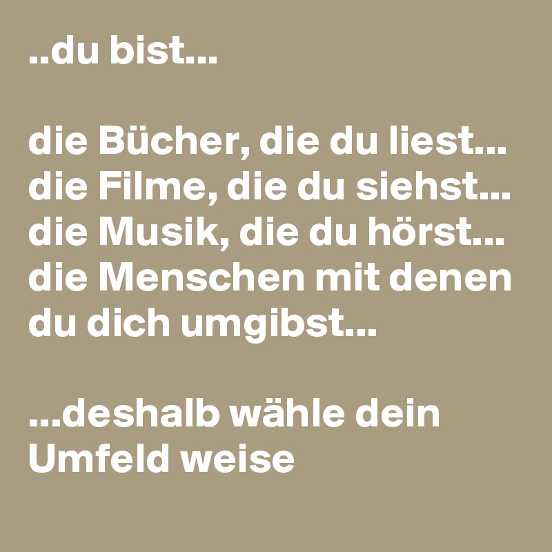 ..du bist...

die Bücher, die du liest...
die Filme, die du siehst...
die Musik, die du hörst...
die Menschen mit denen du dich umgibst...

...deshalb wähle dein Umfeld weise