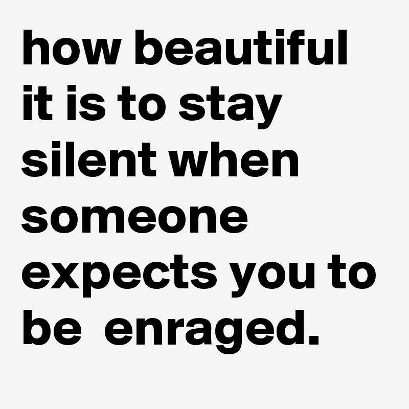 how beautiful it is to stay silent when someone expects you to be  enraged. 