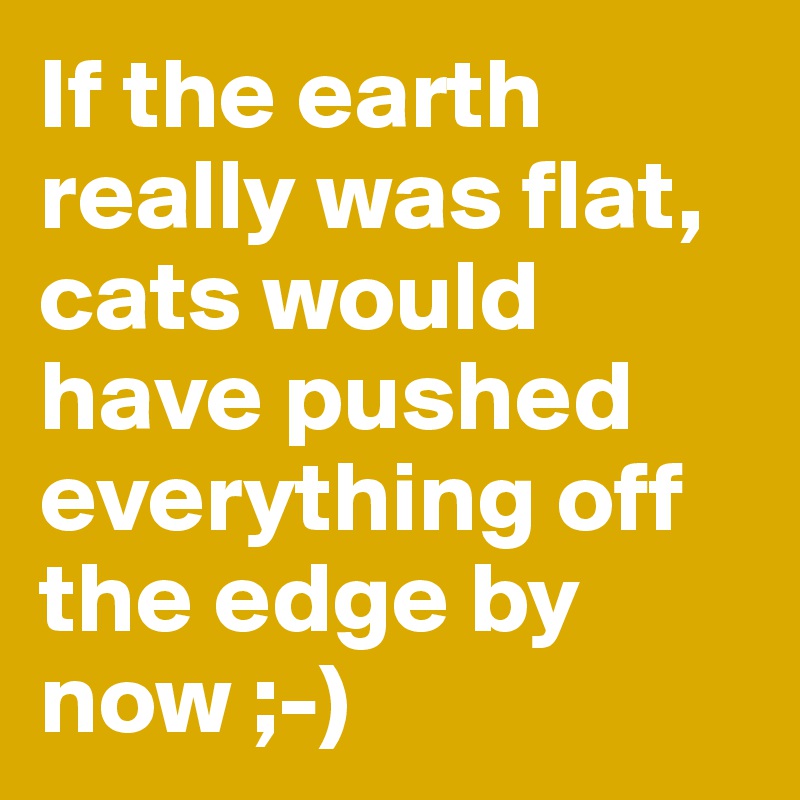 If the earth really was flat, cats would have pushed everything off the edge by now ;-)