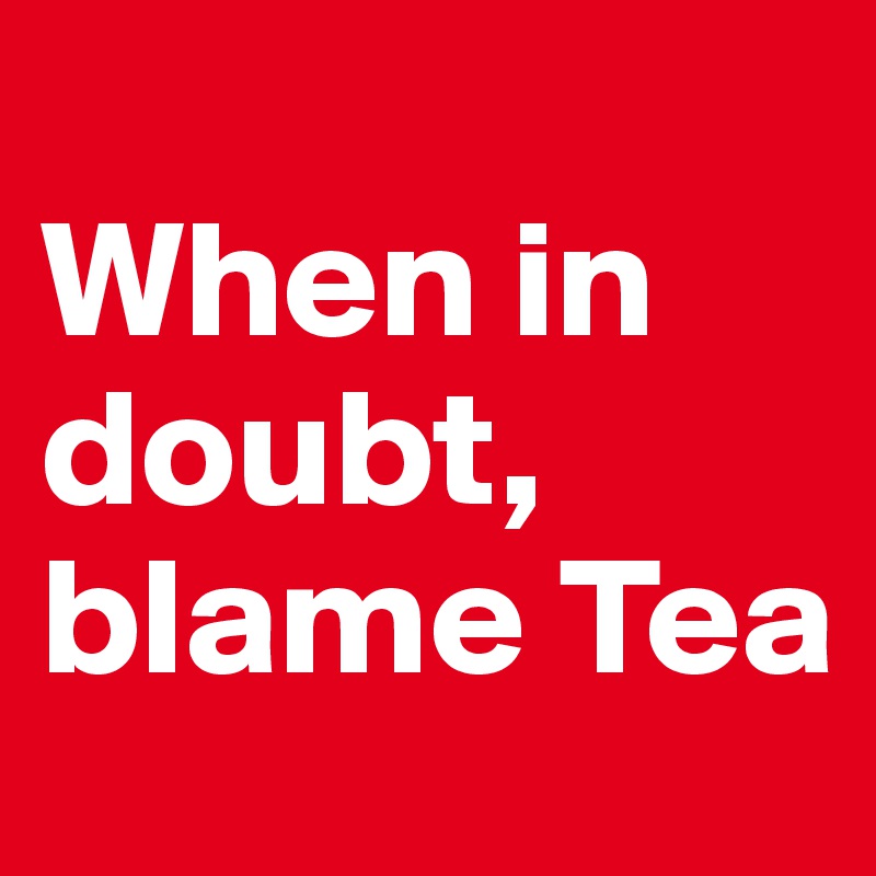
When in doubt, blame Tea 