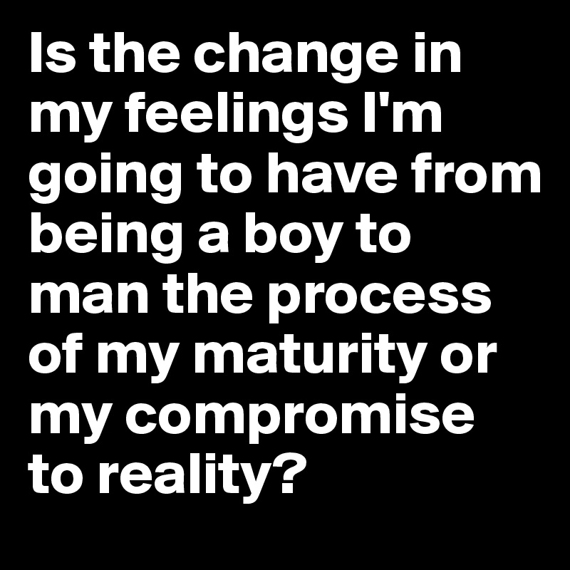 Is the change in my feelings I'm going to have from being a boy to man the process of my maturity or my compromise to reality? 