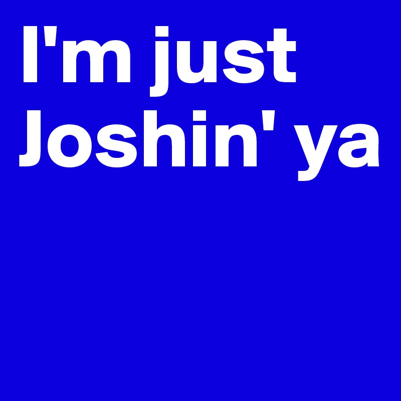 I'm just Joshin' ya

