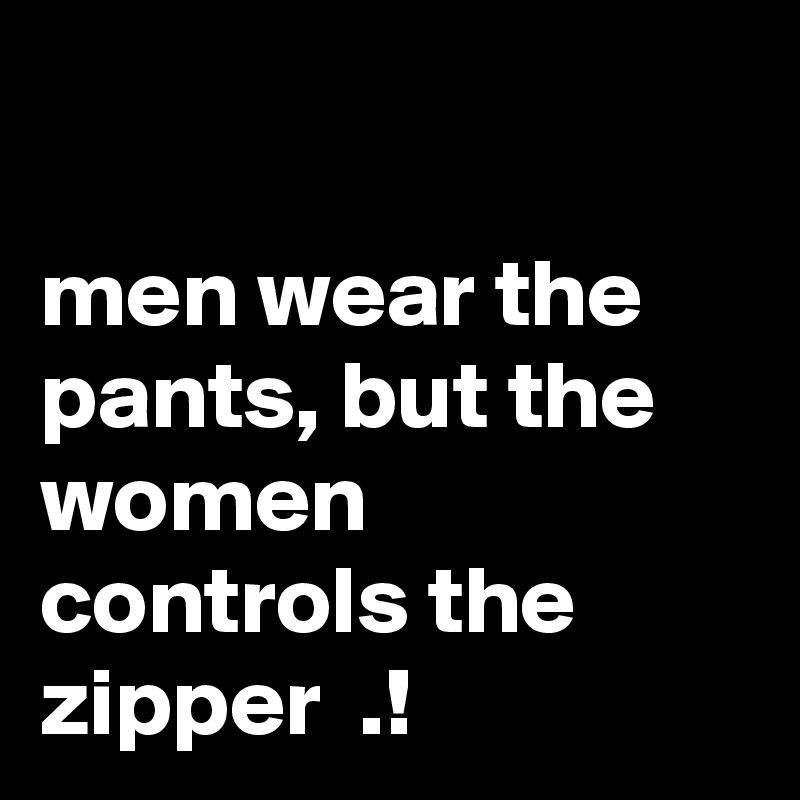 

men wear the pants, but the women controls the zipper  .!