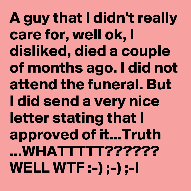 A guy that I didn't really care for, well ok, I disliked, died a couple of months ago. I did not attend the funeral. But I did send a very nice letter stating that I approved of it...Truth ...WHATTTTT??????
WELL WTF :-) ;-) ;-l