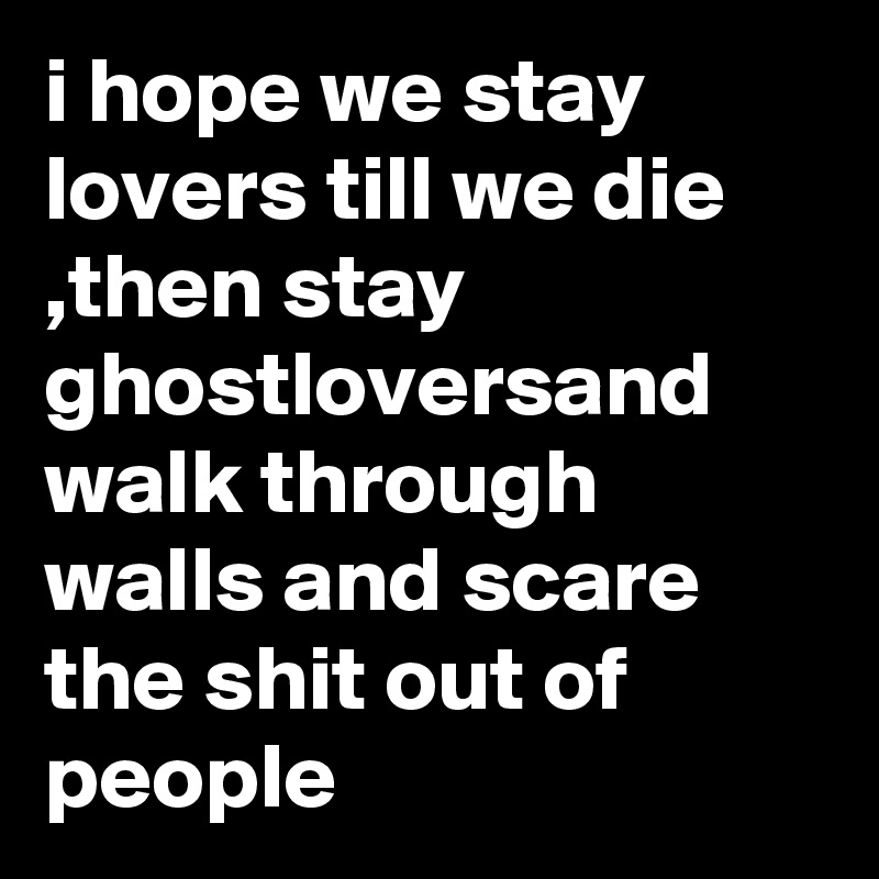 i hope we stay lovers till we die ,then stay ghostloversand walk through walls and scare the shit out of people