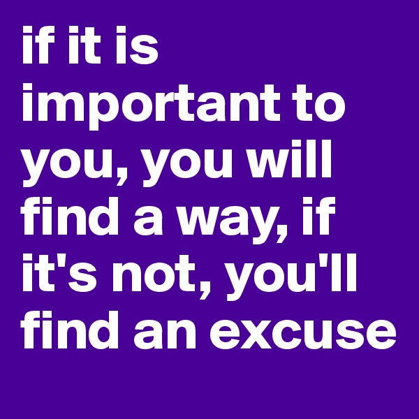 if it is important to you, you will find a way, if it's not, you'll find an excuse 