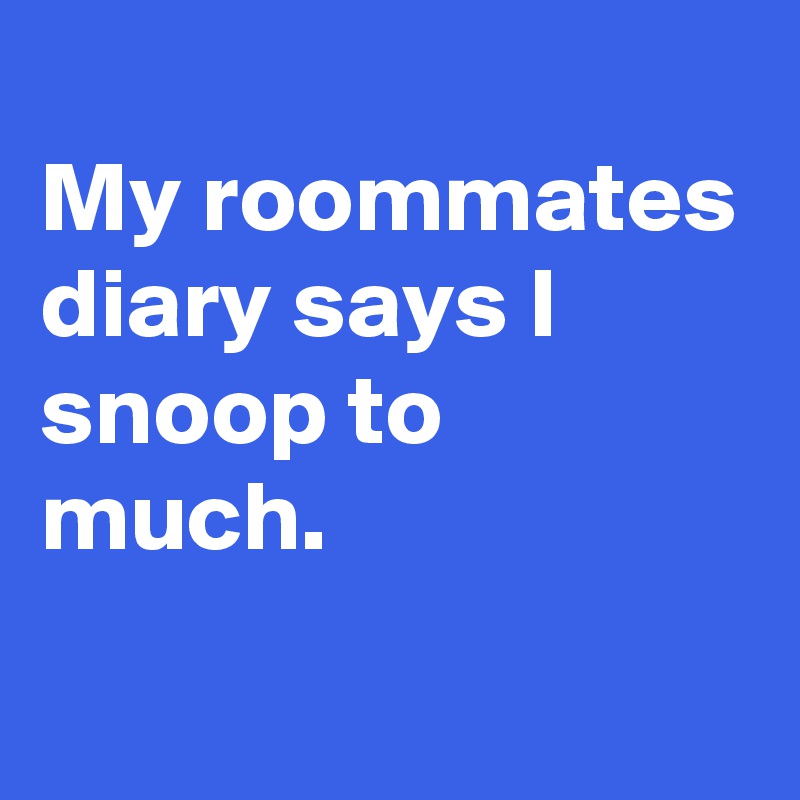 
My roommates diary says I snoop to much.
