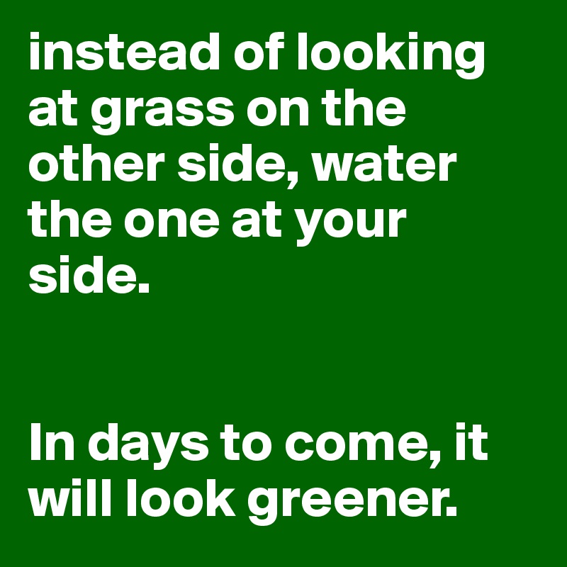 instead of looking at grass on the other side, water the one at your side.


In days to come, it will look greener.