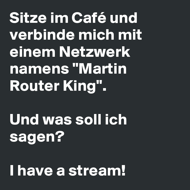Sitze im Café und verbinde mich mit einem Netzwerk namens "Martin Router King".

Und was soll ich sagen? 

I have a stream!