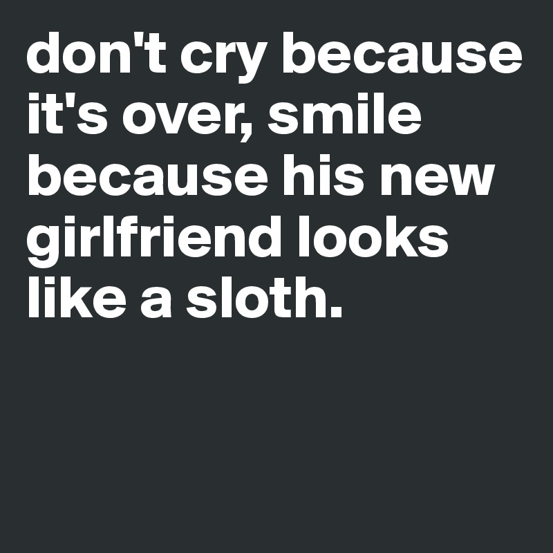 don't cry because it's over, smile because his new girlfriend looks like a sloth. 


