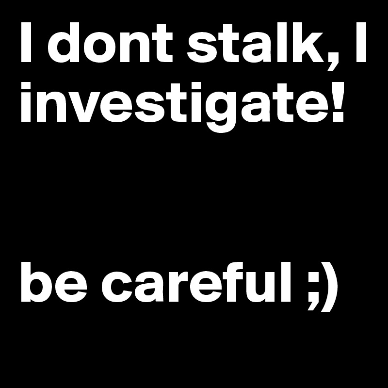 I dont stalk, I investigate!


be careful ;)