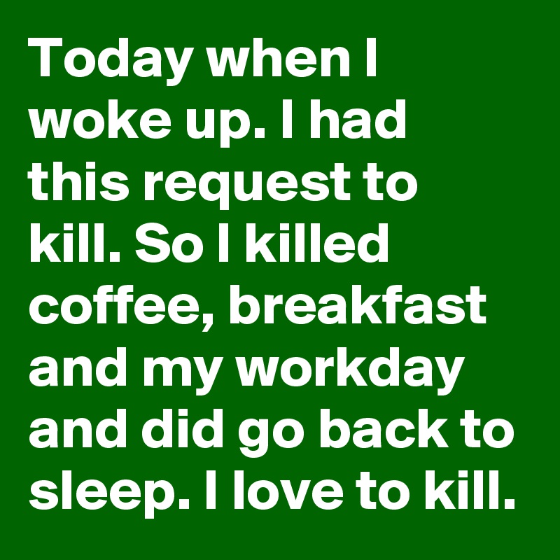 Today when I woke up. I had this request to kill. So I killed coffee, breakfast and my workday and did go back to sleep. I love to kill.