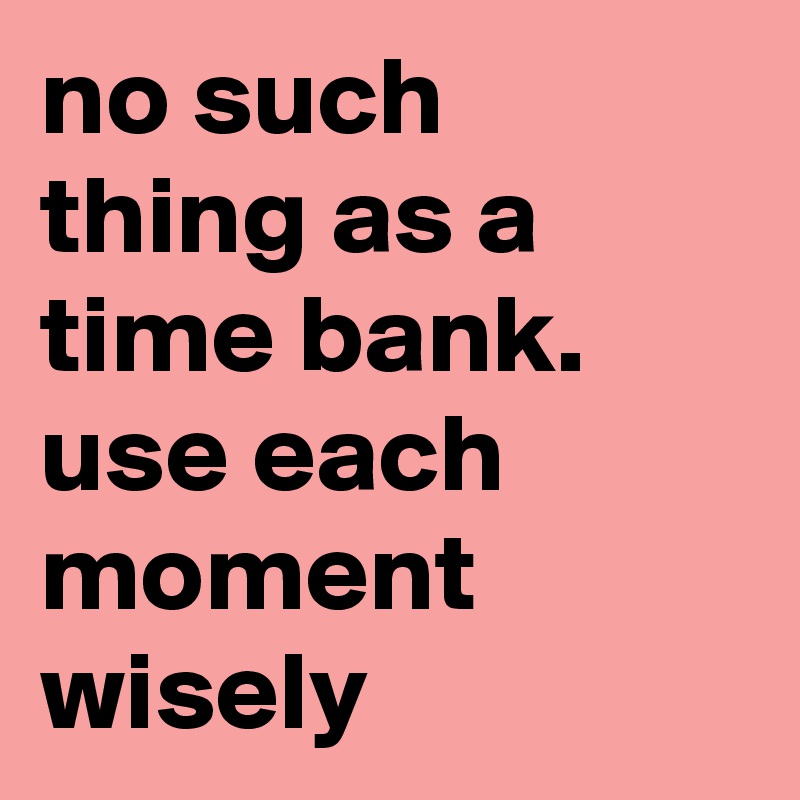 no such thing as a time bank. use each moment wisely 