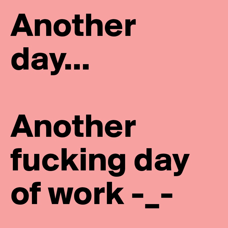 Another day...Another fucking day of work. 
