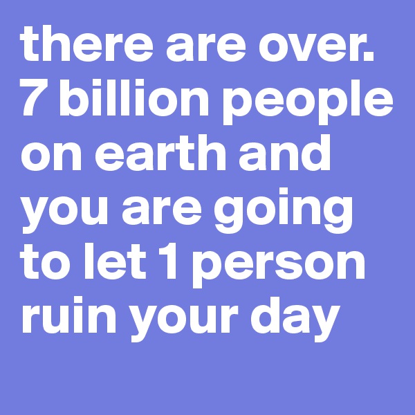 there are over. 7 billion people on earth and you are going to let 1 person ruin your day