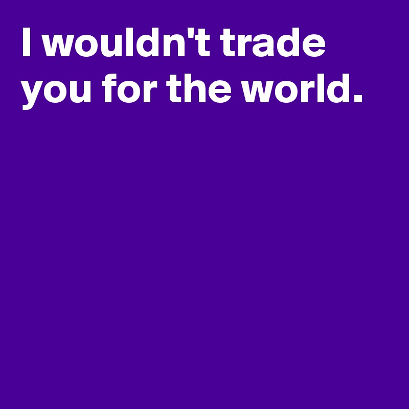 I wouldn't trade you for the world.





