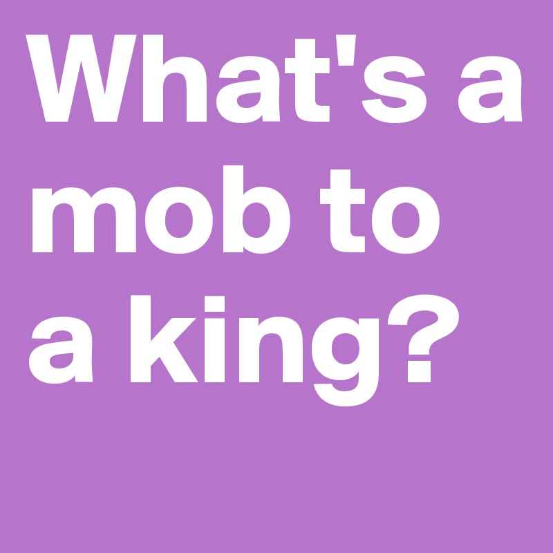 What's a mob to a king?