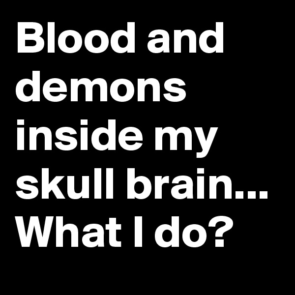 Blood and demons inside my skull brain... What I do?