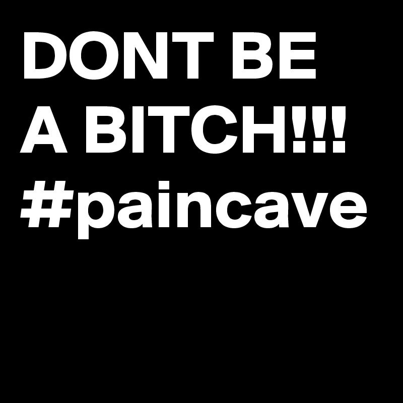 DONT BE A BITCH!!!
#paincave