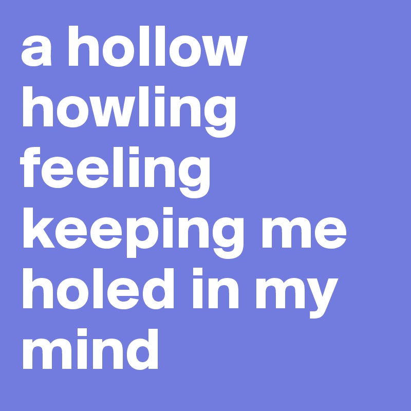 a hollow howling feeling keeping me holed in my mind
