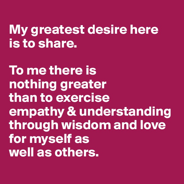 
My greatest desire here 
is to share. 

To me there is 
nothing greater 
than to exercise 
empathy & understanding through wisdom and love for myself as 
well as others.

