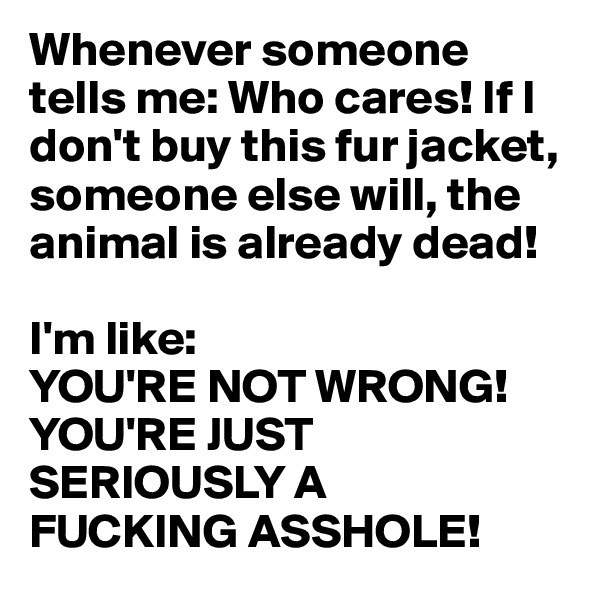 Whenever someone 
tells me: Who cares! If I 
don't buy this fur jacket, someone else will, the animal is already dead!

I'm like:
YOU'RE NOT WRONG! 
YOU'RE JUST  
SERIOUSLY A 
FUCKING ASSHOLE!
