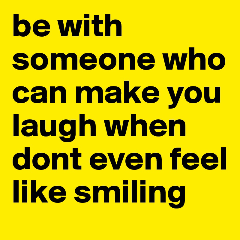 be with someone who can make you laugh when dont even feel like smiling