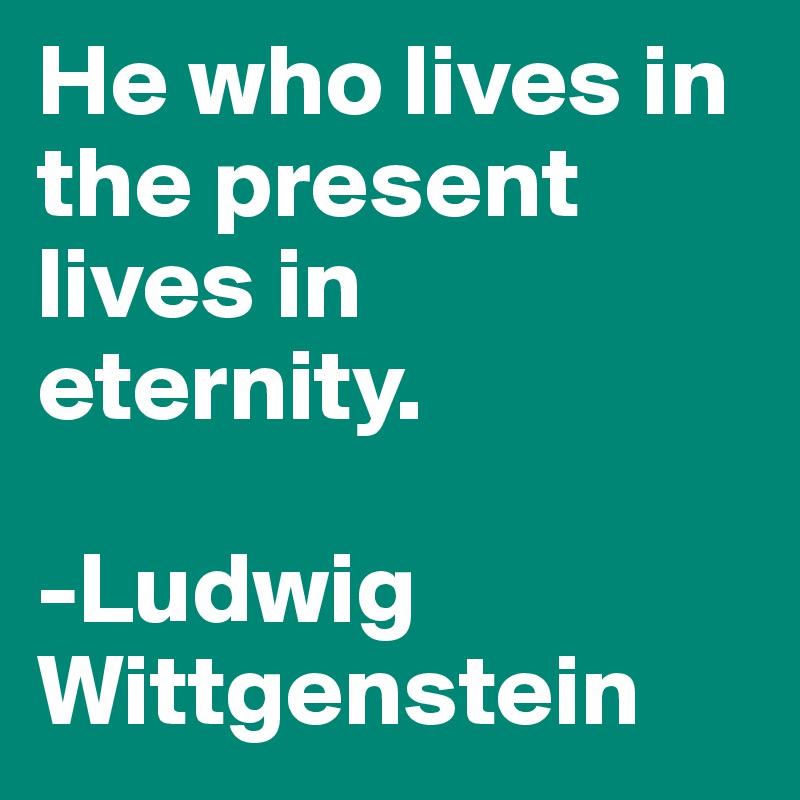He who lives in the present lives in eternity. 

-Ludwig Wittgenstein