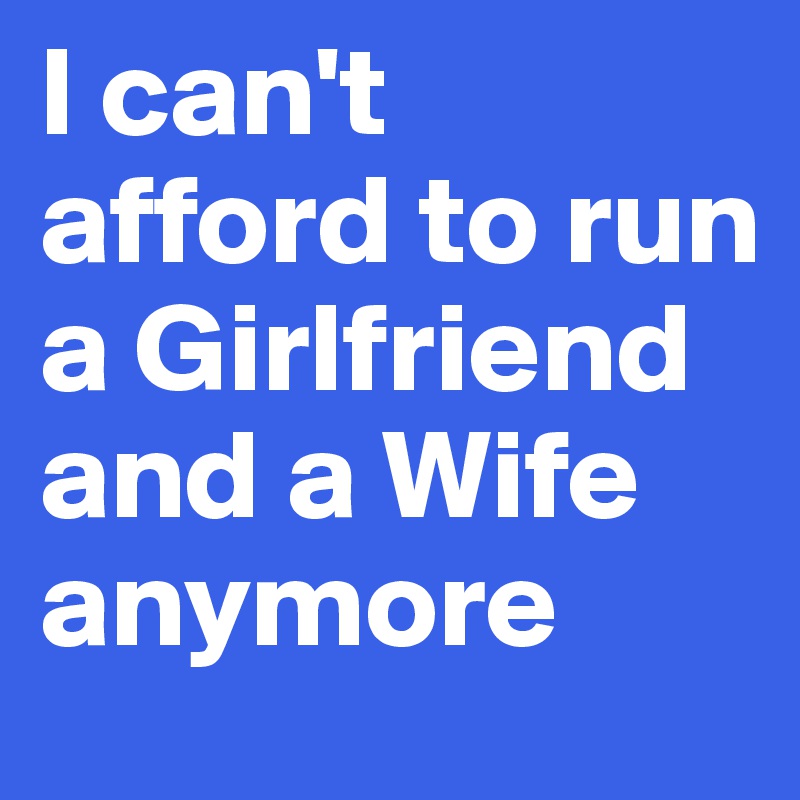 I can't afford to run a Girlfriend and a Wife anymore