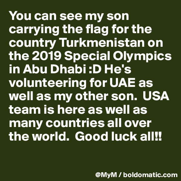 You can see my son carrying the flag for the country Turkmenistan on the 2019 Special Olympics in Abu Dhabi :D He's volunteering for UAE as well as my other son.  USA team is here as well as many countries all over the world.  Good luck all!!

