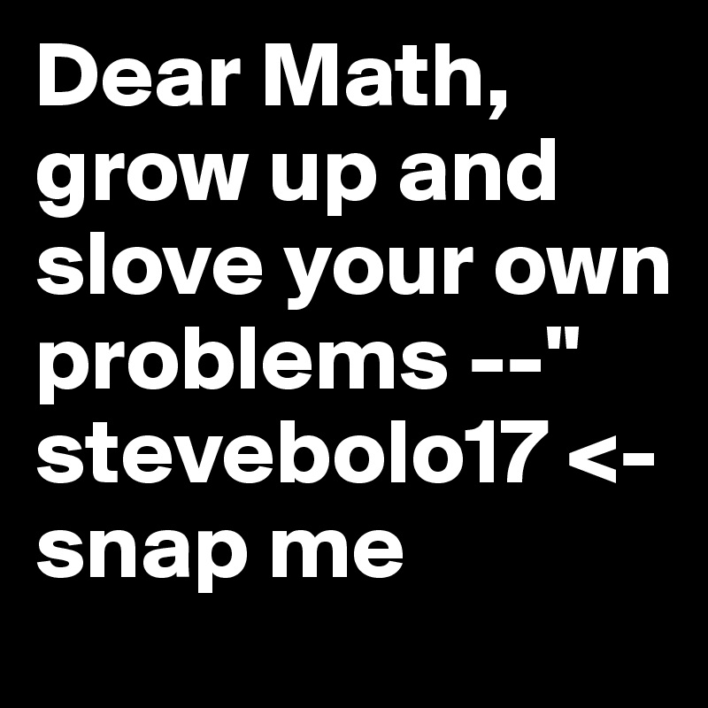 Dear Math, grow up and slove your own problems --" stevebolo17 <- snap me  